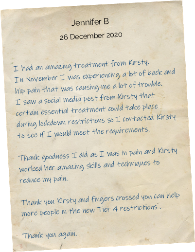 I had an amazing treatment from Kirsty. In November I was experiencing a lot of back and hip pain that was causing me a lot of trouble. I saw a social media post from Kirsty that certain essential treatment could take place during lockdown restrictions so I contacted Kirsty to see if I would meet the requirements. Thank goodness I did as I was in pain and Kirsty worked her amazing skills and techniques to reduce my pain. Thank you Kirsty and fingers crossed you can help more people in the new Tier 4 restrictions. Thank you again.