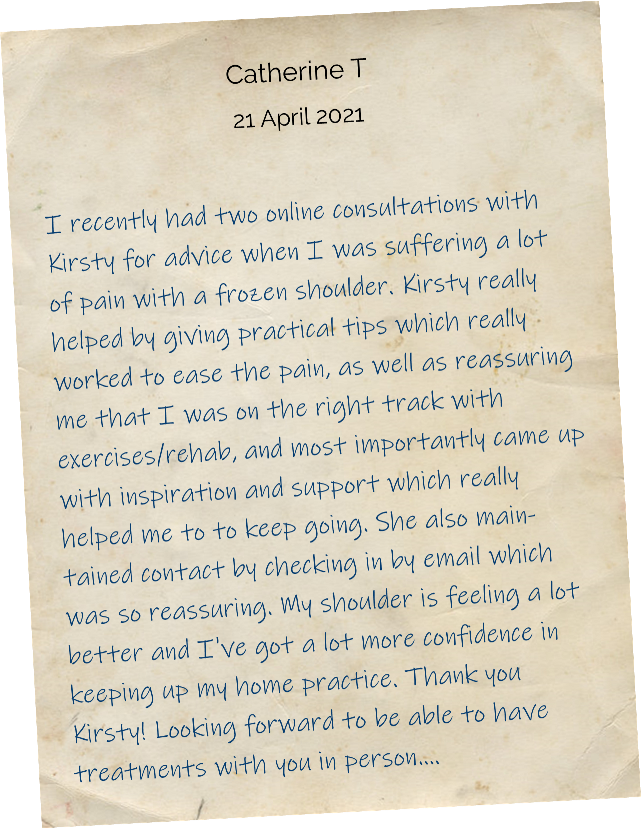 I recently had two online consultations with Kirsty for advice when I was suffering a lot of pain with a frozen shoulder. Kirsty really helped by giving practical tips which really worked to ease the pain, as well as reassuring me that I was on the right track with exercises/rehab, and most importantly came up with inspiration and support which really helped me to to keep going. She also maintained contact by checking in by email which was so reassuring. My shoulder is feeling a lot better and I've got a lot more confidence in keeping up my home practice. Thank you Kirsty! Looking forward to be able to have treatments with you in person....