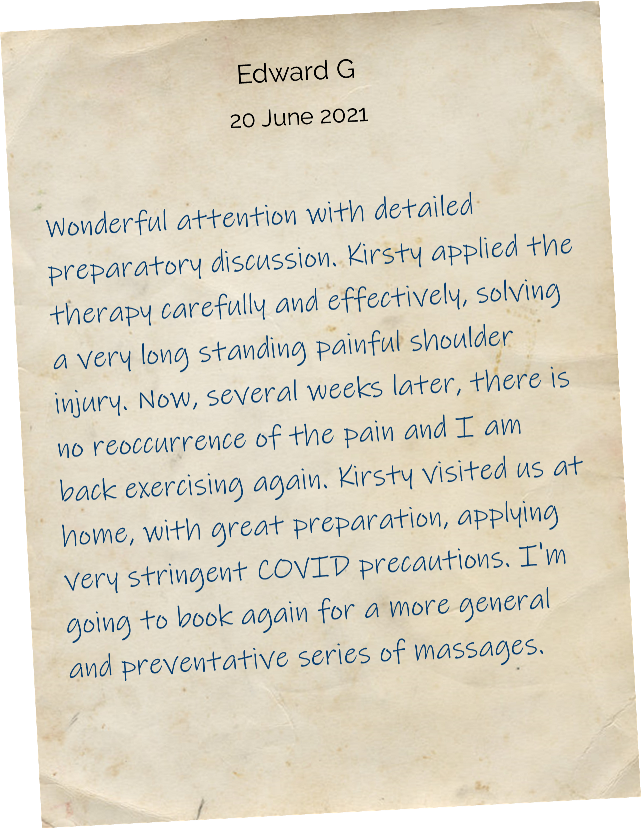 Wonderful attention with detailed preparatory discussion. Kirsty applied the therapy carefully and effectively, solving a very long standing painful shoulder injury. Now, several weeks later, there is no reoccurrence of the pain and I am back exercising again. Kirsty visited us at home, with great preparation, applying very stringent COVID precautions. I'm going to book again for a more general and preventative series of massages.