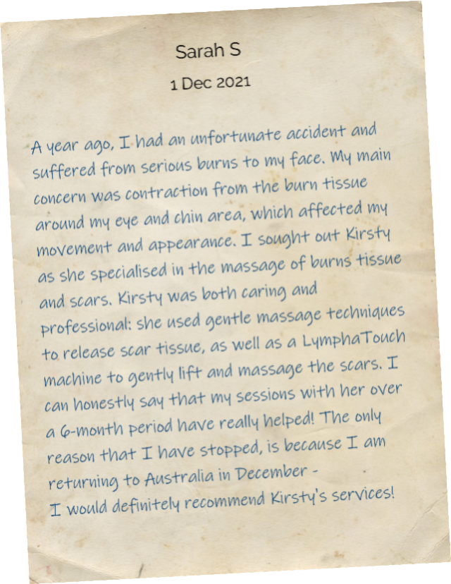 A year ago, I had an unfortunate accident and suffered from serious burns to my face. My main concern was contraction from the burn tissue around my eye and chin area, which affected my movement and appearance. I sought out Kirsty as she specialised in the massage of burns tissue and scars. Kirsty was both caring and professional: she used gentle massage techniques to release scar tissue, as well as a LymphaTouch machine to gently lift and massage the scars. I can honestly say that my sessions with her over a 6-month period have really helped! The only reason that I have stopped, is because I am returning to Australia in December - I would definitely recommend Kirsty's services!