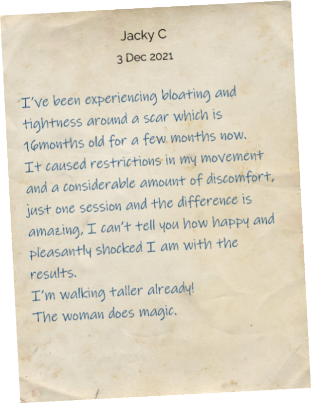 I’ve been experiencing bloating and tightness around a scar which is 16months old for a few months now. It caused restrictions in my movement and a considerable amount of discomfort, just one session and the difference is amazing, I can’t tell you how happy and pleasantly shocked I am with the results. I’m walking taller already! The woman does magic.