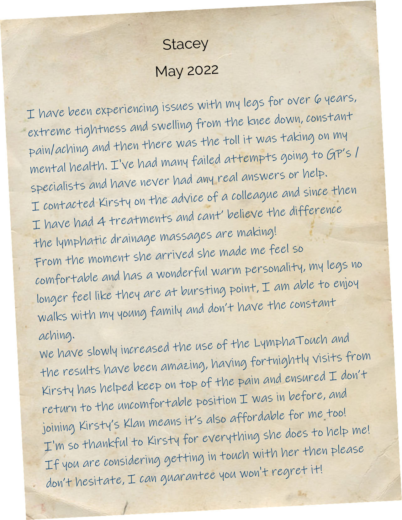 I have been experiencing issues with my legs for over 6 years, extreme tightness and swelling from the knee down, constant pain/aching and then there was the toll it was taking on my mental health. I've had many failed attempts going to GP’s /specialists and have never had any real answers or help. I contacted Kirsty on the advice of a colleague and since then I have had 4 treatments and cant’ believe the difference the lymphatic drainage massages are making! From the moment she arrived she made me feel so comfortable and has a wonderful warm personality, my legs no longer feel like they are at bursting point, I am able to enjoy walks with my young family and don’t have the constant aching. We have slowly increased the use of the LymphaTouch and the results have been amazing, having fortnightly visits from Kirsty has helped keep on top of the pain and ensured I don’t return to the uncomfortable position I was in before, and joining Kirsty’s Klan means it’s also affordable for me too! I'm so thankful to Kirsty for everything she does to help me! If you are considering getting in touch with her then please don’t hesitate, I can guarantee you won't regret it!
