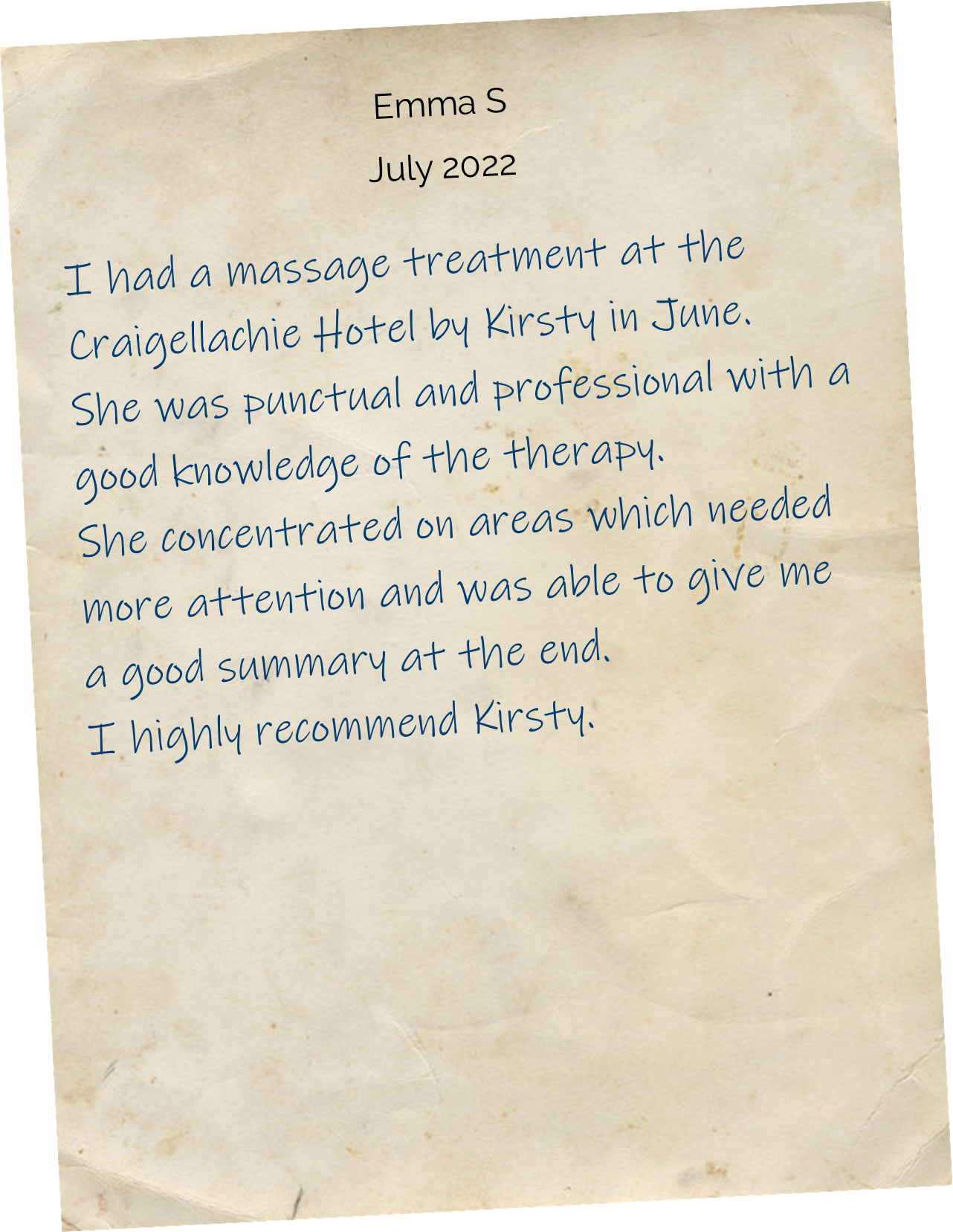 I had a massage treatment at the Craigellachie Hotel by Kirsty in June. She was punctual and professional with a good knowledge of the therapy. She concentrated on areas which needed more attention and was able to give me a good summary at the end. I highly recommend Kirsty.