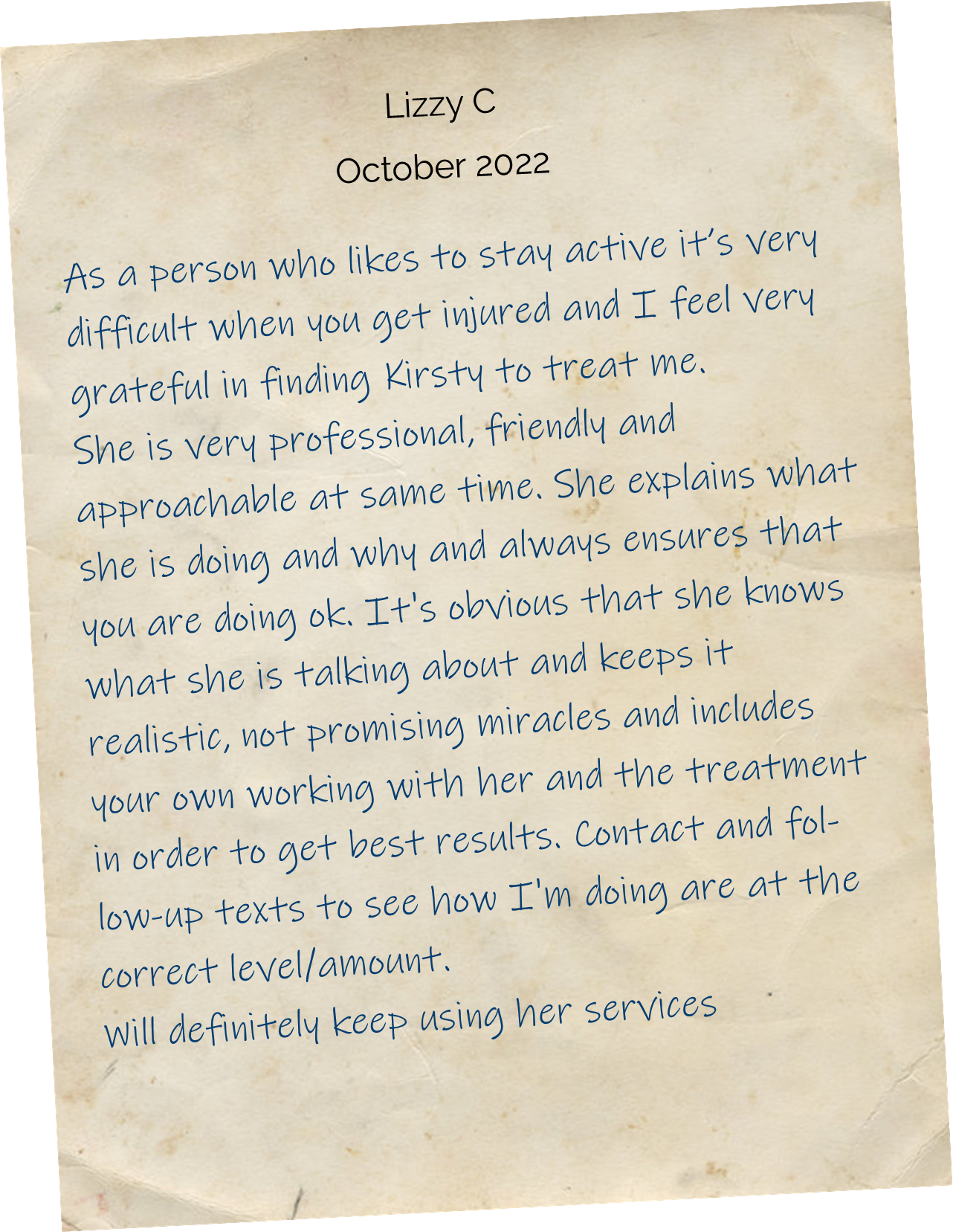 As a person who likes to stay active it’s very difficult when you get injured and I feel very grateful in finding Kirsty to treat me. She is very professional, friendly and approachable at same time. She explains what she is doing and why and always ensures that you are doing ok. It's obvious that she knows what she is talking about and keeps it realistic, not promising miracles and includes your own working with her and the treatment in order to get best results. Contact and follow-up texts to see how I'm doing are at the correct level/amount. Will definitely keep using her services