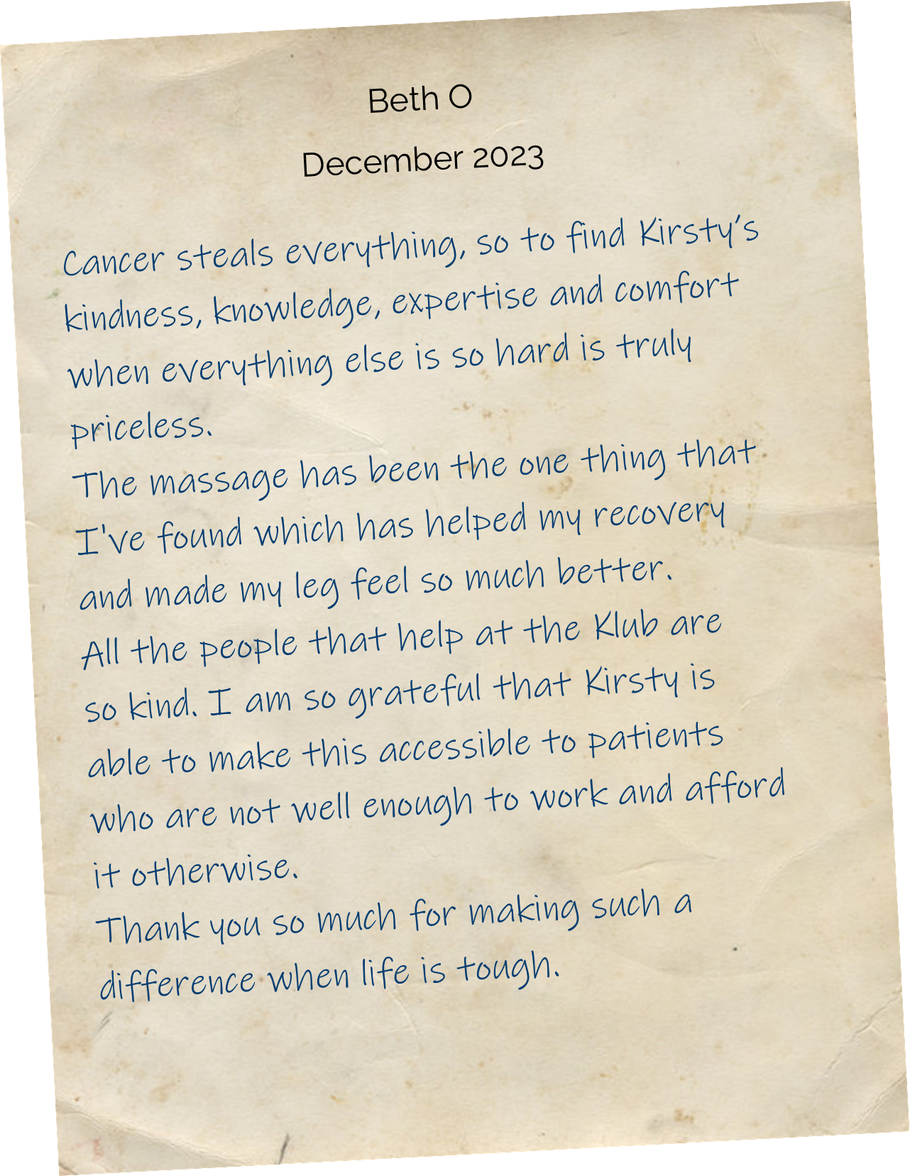 Cancer steals everything, so to find Kirsty’s kindness, knowledge, expertise and comfort when everything else is so hard is truly priceless. The massage has been the one thing that I've found which has helped my recovery and made my leg feel so much better. All the people that help at the Klub are so kind. I am so grateful that Kirsty is able to make this accessible to patients who are not well enough to work and afford it otherwise. Thank you so much for making such a difference when life is tough.