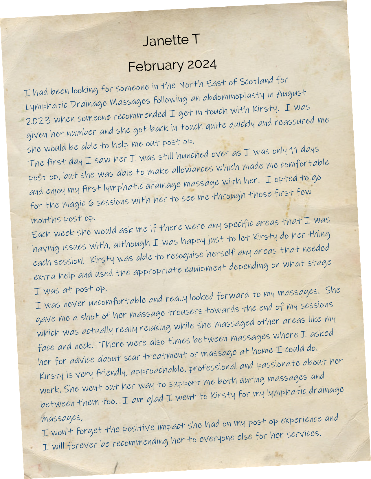 I had been looking for someone in the North East of Scotland for Lymphatic Drainage Massages following an abdominoplasty in August 2023 when someone recommended I get in touch with Kirsty.  I was given her number and she got back in touch quite quickly and reassured me she would be able to help me out post op. The first day I saw her I was still hunched over as I was only 11 days post op, but she was able to make allowances which made me comfortable and enjoy my first lymphatic drainage massage with her.  I opted to go for the magic 6 sessions with her to see me through those first few months post op. Each week she would ask me if there were any specific areas that I was having issues with, although I was happy just to let Kirsty do her thing each session!  Kirsty was able to recognise herself any areas that needed extra help and used the appropriate equipment depending on what stage I was at post op. I was never uncomfortable and really looked forward to my massages.  She gave me a shot of her massage trousers towards the end of my sessions which was actually really relaxing while she massaged other areas like my face and neck.  There were also times between massages where I asked her for advice about scar treatment or massage at home I could do. Kirsty is very friendly, approachable, professional and passionate about her work. She went out her way to support me both during massages and between them too.  I am glad I went to Kirsty for my lymphatic drainage massages, I won't forget the positive impact she had on my post op experience and I will forever be recommending her to everyone else for her services.