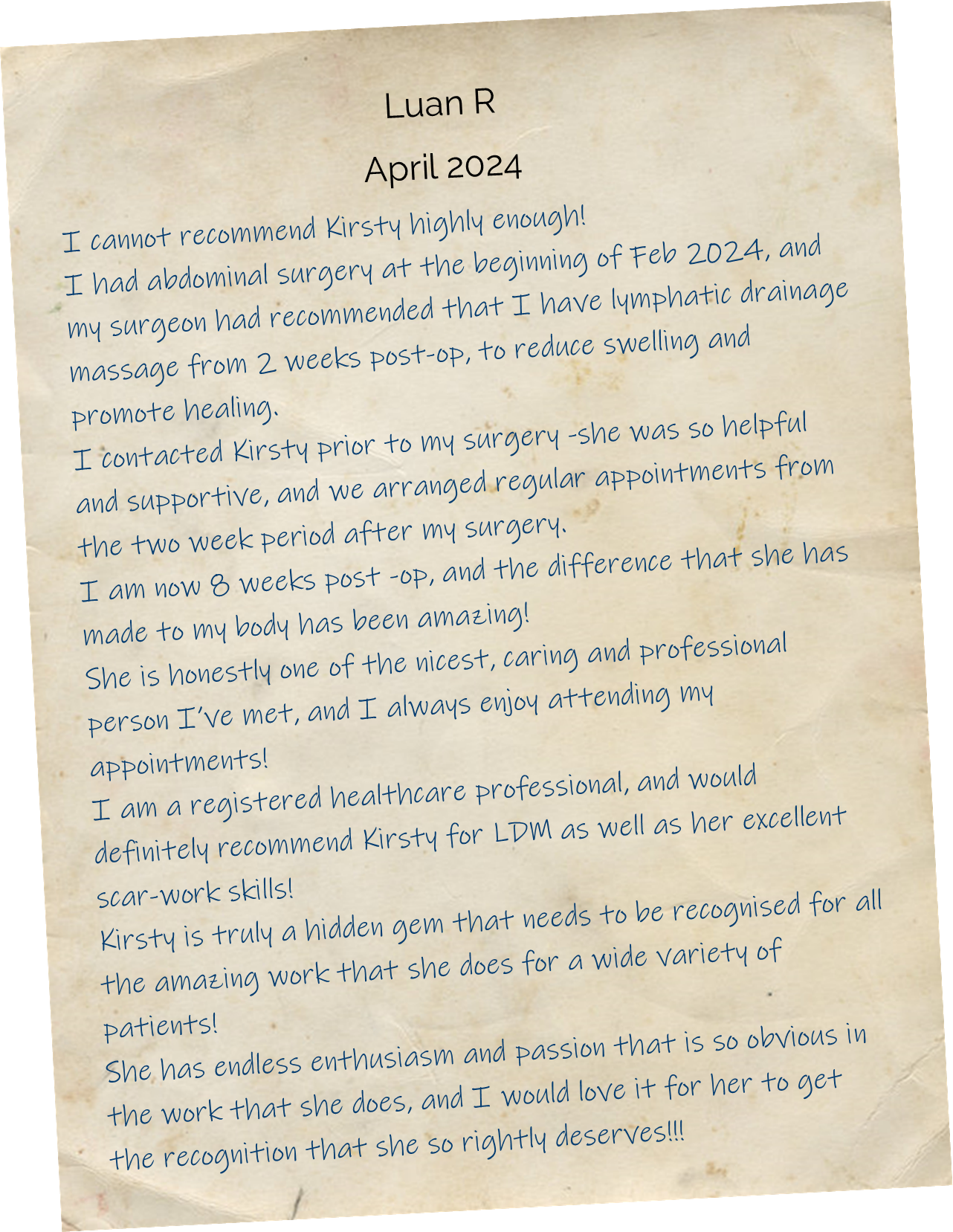 I cannot recommend Kirsty highly enough! I had abdominal surgery at the beginning of Feb 2024, and my surgeon had recommended that I have lymphatic drainage massage from 2 weeks post-op, to reduce swelling and promote healing. I contacted Kirsty prior to my surgery -she was so helpful and supportive, and we arranged regular appointments from the two week period after my surgery. I am now 8 weeks post -op, and the difference that she has made to my body has been amazing! She is honestly one of the nicest, caring and professional person I’ve met, and I always enjoy attending my appointments! I am a registered healthcare professional, and would definitely recommend Kirsty for LDM as well as her excellent scar-work skills! Kirsty is truly a hidden gem that needs to be recognised for all the amazing work that she does for a wide variety of patients! She has endless enthusiasm and passion that is so obvious in the work that she does, and I would love it for her to get the recognition that she so rightly deserves!!!