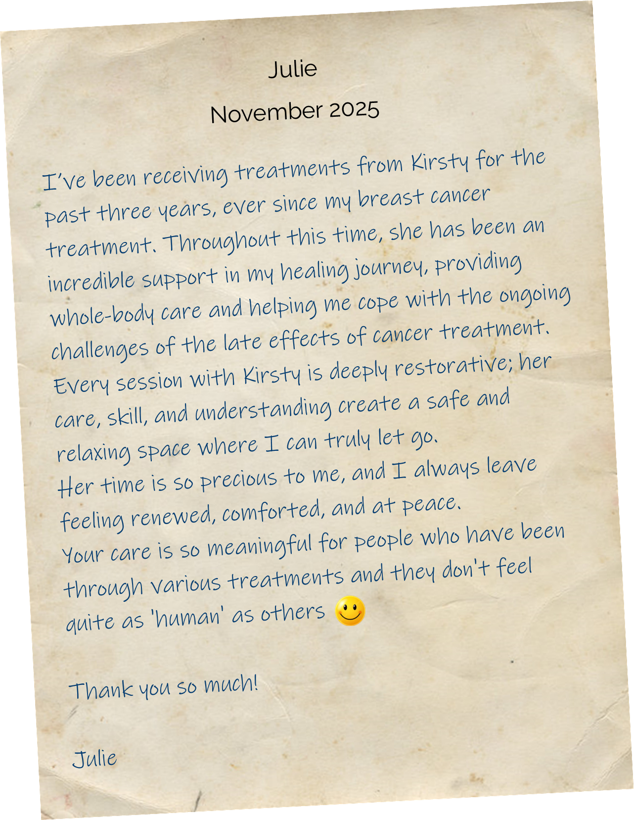 
I’ve been receiving treatments from Kirsty for the past three years, ever since my breast cancer treatment. Throughout this time, she has been an incredible support in my healing journey, providing whole-body care and helping me cope with the ongoing challenges of the late effects of cancer treatment. Every session with Kirsty is deeply restorative; her care, skill, and understanding create a safe and relaxing space where I can truly let go. Her time is so precious to me, and I always leave feeling renewed, comforted, and at peace. Your care is so meaningful for people who have been through various treatments and they don't feel quite as 'human' as others. Thank you so much!
